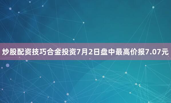 炒股配资技巧合金投资7月2日盘中最高价报7.07元