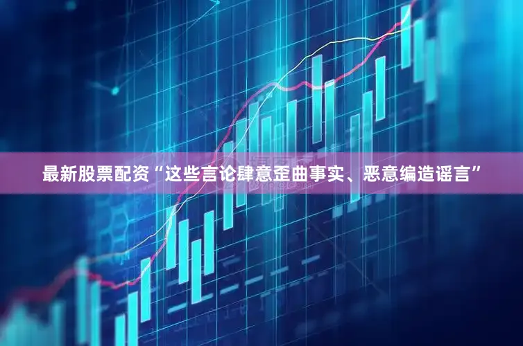 最新股票配资“这些言论肆意歪曲事实、恶意编造谣言”