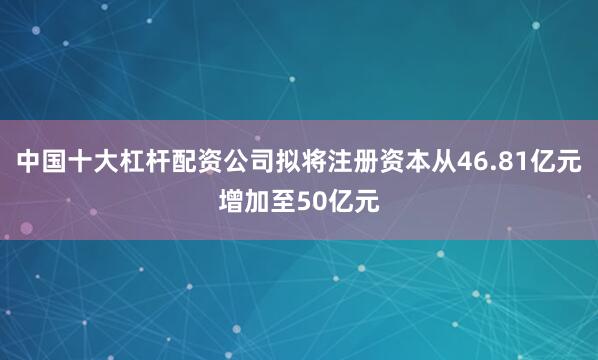 中国十大杠杆配资公司拟将注册资本从46.81亿元增加至50亿元