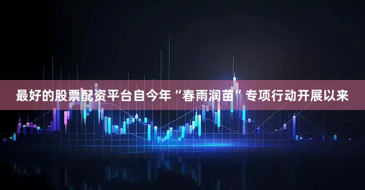 最好的股票配资平台自今年“春雨润苗”专项行动开展以来