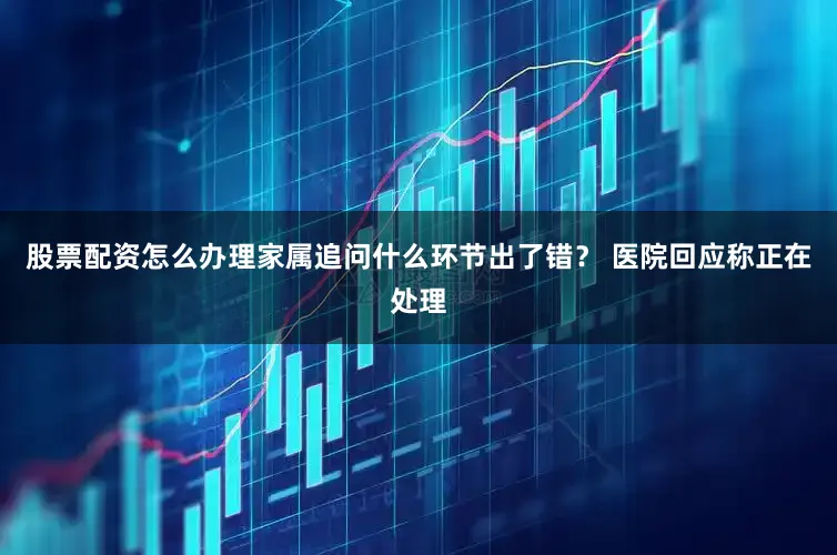股票配资怎么办理家属追问什么环节出了错？ 医院回应称正在处理