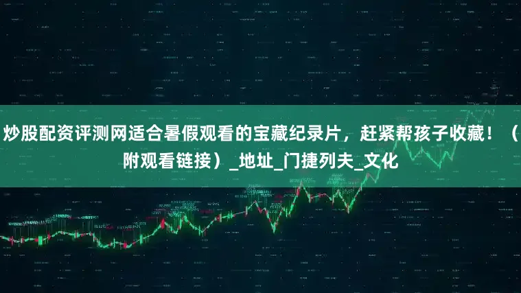 炒股配资评测网适合暑假观看的宝藏纪录片，赶紧帮孩子收藏！（附观看链接）_地址_门捷列夫_文化