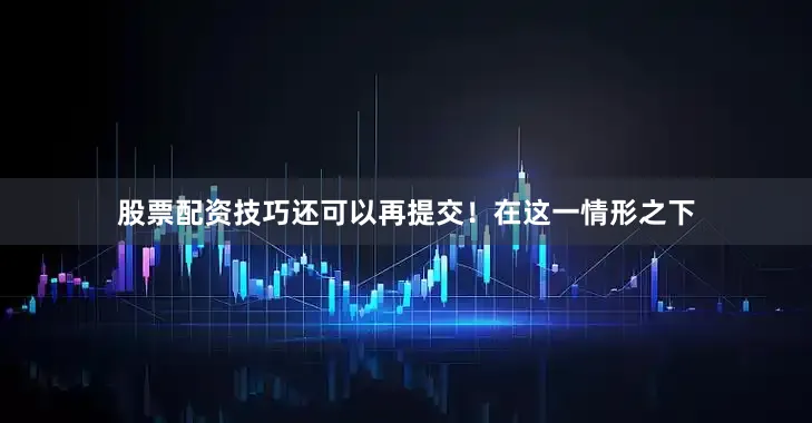 股票配资技巧还可以再提交！在这一情形之下