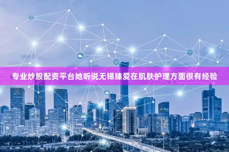 专业炒股配资平台她听说无锡臻爱在肌肤护理方面很有经验