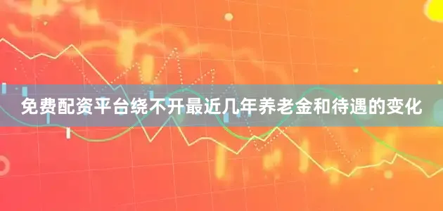 免费配资平台绕不开最近几年养老金和待遇的变化