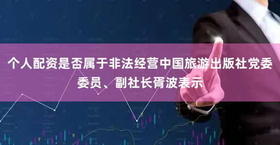 个人配资是否属于非法经营中国旅游出版社党委委员、副社长胥波表示